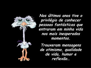 Nos últimos anos tive o privilégio de conhecer pessoas fantásticas que entraram em minha vida nos mais inesperados momentos. Trouxeram mensagens de otimismo, qualidade de vida, humor e reflexão… 