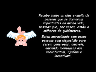 Recebo todos os dias e-mails de pessoas que se tornaram importantes na minha vida, pessoas que, por vezes, estão a milhares de quilómetros..  Estou maravilhado com essas pessoas com disposição para serem generosas, amáveis, enviando mensagens que reconfortam, ajudam e incentivam.  
