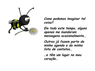 Como podemos imaginar tal coisa?  Em todo este tempo, alguns apenas me mandaram mensagens ocasionalmente… Outros já fazem parte da minha agenda e da minha lista de contatos… … e têm um lugar no meu coração… 