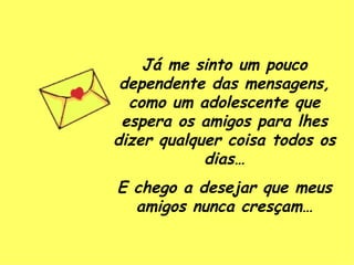 Já me sinto um pouco dependente das mensagens, como um adolescente que espera os amigos para lhes dizer qualquer coisa todos os dias… E chego a desejar que meus amigos nunca cresçam… 