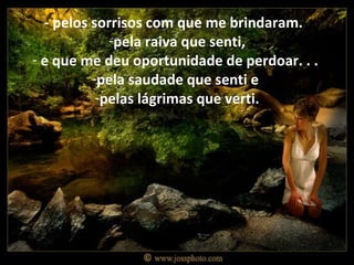 - pelos sorrisos com que me brindaram.
             -pela raiva que senti,
- e que me deu oportunidade de perdoar. . .
          -pela saudade que senti e
           -pelas lágrimas que verti.
 