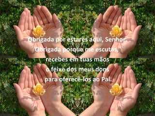 Obrigada por estares aqui, Senhor.
  Obrigada porque me escutas,
      recebes em tuas mãos
      o feixe dos meus dons
     para oferecê-los ao Pai.
 
