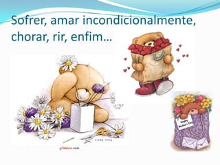 Sofrer, amar incondicionalmente, chorar, rir, enfim…