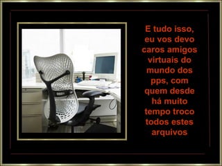 E tudo isso,
 eu vos devo
caros amigos
  virtuais do
  mundo dos
   pps, com
 quem desde
   há muito
 tempo troco
 todos estes
   arquivos
 