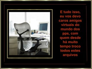 E tudo isso,
eu vos devo
caros amigos
virtuais do
mundo dos
pps, com
quem desde
há muito
tempo troco
todos estes
arquivos
 