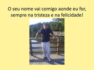 O seu nome vai comigo aonde eu for,
sempre na tristeza e na felicidade!
 