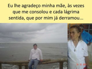 Eu lhe agradeço minha mãe, às vezes
que me consolou e cada lágrima
sentida, que por mim já derramou...
 