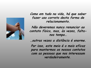 Como em tudo na vida, há que saber fazer uso correto desta forma de relacionamento. Não deveremos nunca renunciar ao contato físico, mas, às vezes, falta-nos tempo… … outras vezes a distância é enorme. Por isso, este meio é o mais eficaz para mantermos os nossos contatos com as pessoas que nos interessam verdadeiramente .  