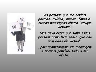 As pessoas que me enviam poemas, música, humor, fotos e  outras mensagens chamo “amigos virtuais”; Mas devo dizer que sinto essas pessoas como bem reais, que não têm nada de virtual… … pois transformam em mensagem e tornam palpável todo o seu afeto.. 