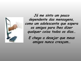 Já me sinto um pouco dependente das mensagens, como um adolescente que espera os amigos para lhes dizer qualquer coisa todos os dias… E chego a desejar que meus amigos nunca cresçam… 