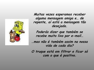 Muitas vezes esperamos receber alguma mensagem amiga e… de repente, aí está a mensagem tão desejada. Poderás dizer que também se recebe muito lixo por e-mail… … mas não é também assim na nossa vida de cada dia? O truque está em filtrar e ficar só com o que é positivo. 