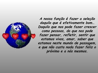 A nossa função é fazer a seleção daquilo que é efetivamente bom… Daquilo que nos pode fazer crescer como pessoas, do que nos pode fazer pensar, refletir, sentir que estamos vivos, amar, saber que estamos neste mundo de passagem, e que não custa nada fazer feliz o próximo e a nós mesmos. 