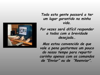 Toda esta gente passará a ter um lugar garantido na minha vida. Por vezes será difícil responder a todos com a brevidade desejada… Mas estou convencido de que vale a pena gastarmos um pouco do nosso tempo para repartir carinho apenas com os comandos de “Enviar” ou de  “Reenviar”.   