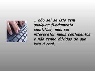 …  não sei se isto tem qualquer fundamento científico, mas sei interpretar meus sentimentos e não tenho dúvidas de que isto é real. 
