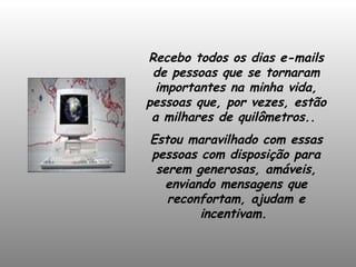 Recebo todos os dias e-mails de pessoas que se tornaram importantes na minha vida, pessoas que, por vezes, estão a milhares de quilômetros..  Estou maravilhado com essas pessoas com disposição para serem generosas, amáveis, enviando mensagens que reconfortam, ajudam e incentivam.  