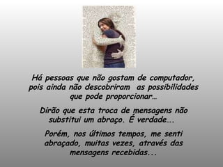 Há pessoas que não gostam de computador, pois ainda não descobriram  as possibilidades que pode proporcionar… Dirão que esta troca de mensagens não substitui um abraço. É verdade….  Porém, nos últimos tempos, me senti abraçado, muitas vezes, através das mensagens recebidas... 