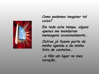 Como podemos imaginar tal coisa?  Em todo este tempo, alguns apenas me mandaram mensagens ocasionalmente… Outros já fazem parte da minha agenda e da minha lista de contatos… … e têm um lugar no meu coração… 