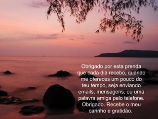 Obrigado por esta prenda
que cada dia recebo, quando
me ofereces um pouco do
teu tempo, seja enviando
emails, mensagens, ou uma
palavra amiga pelo telefone.
Obrigado. Recebe o meu
carinho e gratidão.
 