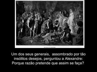 Um dos seus generais, assombrado por tão
insólitos desejos, perguntou a Alexandre:
Porque razão pretende que assim se faça?
 