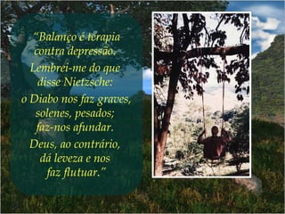 “Balanço é terapia
contra depressão.
Lembrei-me do que
disse Nietzsche:
o Diabo nos faz graves,
solenes, pesados;
faz-nos afundar.
Deus, ao contrário,
dá leveza e nos
faz flutuar.”
 