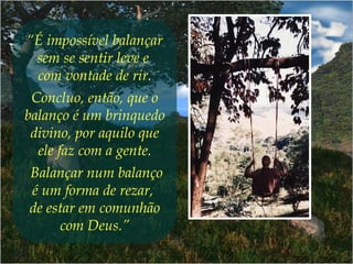 “É impossível balançar
sem se sentir leve e
com vontade de rir.
Concluo, então, que o
balanço é um brinquedo
divino, por aquilo que
ele faz com a gente.
Balançar num balanço
é um forma de rezar,
de estar em comunhão
com Deus.”
 