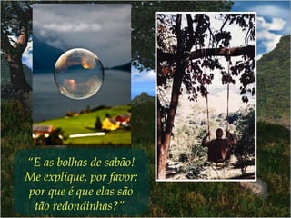 “E as bolhas de sabão!
Me explique, por favor:
por que é que elas são
tão redondinhas?” 
 