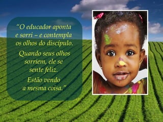 “O educador aponta
e sorri – e contempla
os olhos do discípulo.
Quando seus olhos
sorriem, ele se
sente feliz.
Estão vendo
a mesma coisa.”
 