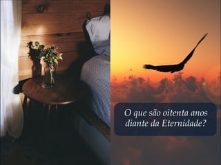 O que são oitenta anos
diante da Eternidade?
 