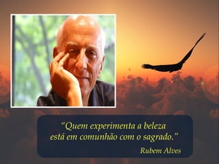 “Quem experimenta a beleza
está em comunhão com o sagrado.”
Rubem Alves
 