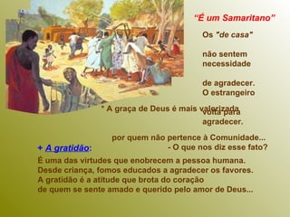 +  A gratidão :   É uma das virtudes que enobrecem a pessoa humana.  Desde criança, fomos educados a agradecer os favores.  A gratidão é a atitude que brota do coração  de quem se sente amado e querido pelo amor de Deus...  “ É um Samaritano”   Os  "de casa"   não sentem  necessidade  de agradecer.   O estrangeiro  volta para  agradecer.  * A graça de Deus é mais valorizada  por quem não pertence à Comunidade...  - O que nos diz esse fato? 