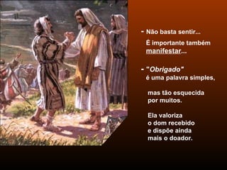 -  Não basta sentir...  É importante também  manifestar ... -  " Obrigado"   é uma palavra simples,  mas tão esquecida  por muitos. Ela valoriza  o dom recebido  e dispõe ainda  mais o doador. 