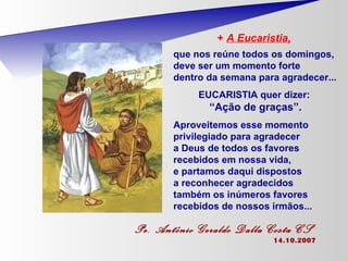 +  A Eucaristia,   que nos reúne todos os domingos, deve ser um momento forte  dentro da semana para agradecer... EUCARISTIA quer dizer:  “ Ação de graças”. Aproveitemos esse momento privilegiado para agradecer  a Deus de todos os favores  recebidos em nossa vida,  e partamos daqui dispostos  a reconhecer agradecidos  também os inúmeros favores recebidos de nossos irmãos...   Pe. Antônio Geraldo Dalla Costa CS   14.10.2007 