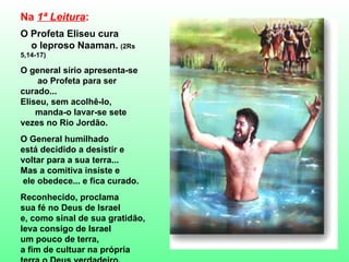 Na  1ª Leitura :  O Profeta Eliseu cura  o leproso Naaman.   (2Rs 5,14-17) O general sírio apresenta-se  ao Profeta para ser curado...  Eliseu, sem acolhê-lo,  manda-o lavar-se sete  vezes no Rio Jordão.   O General humilhado  está decidido a desistir e  voltar para a sua terra... Mas a comitiva insiste e  ele obedece... e fica curado. Reconhecido, proclama  sua fé no Deus de Israel e, como sinal de sua gratidão, leva consigo de Israel  um pouco de terra,  a fim de cultuar na própria  terra o Deus verdadeiro. 
