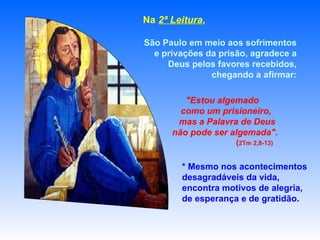 * Mesmo nos acontecimentos desagradáveis da vida, encontra motivos de alegria,  de esperança e de gratidão. Na  2ª Leitura ,  São Paulo em meio aos sofrimentos e privações da prisão, agradece a Deus pelos favores recebidos, chegando a afirmar: "Estou algemado  como um prisioneiro,  mas a Palavra de Deus  não pode ser algemada".   ( 2Tm 2,8-13) 