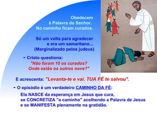 Obedecem  à Palavra do Senhor.  No caminho ficam curados.  Só um volta para agradecer  e era um samaritano...  (Marginalizado pelos judeus) -  Cristo questiona:  "Não foram 10 os curados?  Onde estão os outros nove?"   E acrescenta:   "Levanta-te e vai. TUA FÉ te salvou".   -  O episódio é um verdadeiro  CAMINHO DA FÉ : Ela NASCE da esperança em Jesus que cura,  se CONCRETIZA "a caminho" acolhendo a Palavra de Jesus  e se MANIFESTA plenamente na gratidão. 