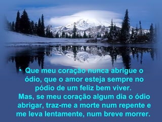• Que meu coração nunca abrigue o
  ódio, que o amor esteja sempre no
     pódio de um feliz bem viver.
Mas, se meu coração algum dia o ódio
abrigar, traz-me a morte num repente e
me leva lentamente, num breve morrer.
 