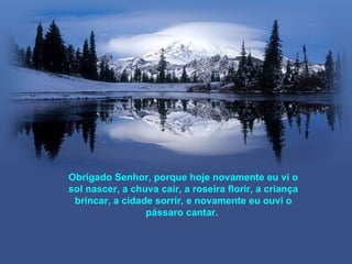 Obrigado Senhor, porque hoje novamente eu vi o
sol nascer, a chuva cair, a roseira florir, a criança
 brincar, a cidade sorrir, e novamente eu ouvi o
                 pássaro cantar.
 