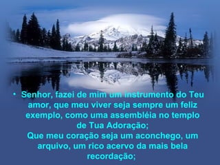 • Senhor, fazei de mim um instrumento do Teu
   amor, que meu viver seja sempre um feliz
   exemplo, como uma assembléia no templo
                de Tua Adoração;
   Que meu coração seja um aconchego, um
     arquivo, um rico acervo da mais bela
                  recordação;
 