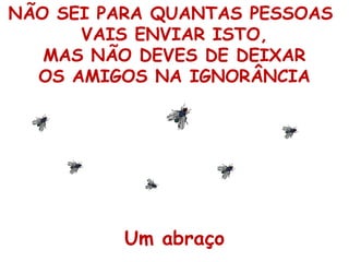 NÃO SEI PARA QUANTAS PESSOAS
VAIS ENVIAR ISTO,
MAS NÃO DEVES DE DEIXAR
OS AMIGOS NA IGNORÂNCIA

Um abraço

 