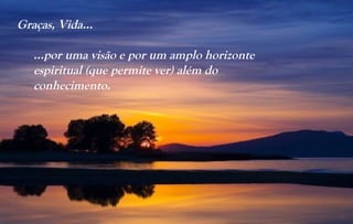 Graças, Vida...

   …por uma visão e por um amplo horizonte
   espiritual (que permite ver) além do
   conhecimento.
 