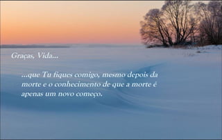 Graças, Vida...

   …que Tu fiques comigo, mesmo depois da
   morte e o conhecimento de que a morte é
   apenas um novo começo.
 
