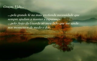 Graças, Vida...

   …pela grande fé na mais profunda necessidade que
   sempre ajudam a manter a esperança.
   …pelo Anjo da Guarda ao meu lado que me ajuda
   nos momentos de medo e dor.
 