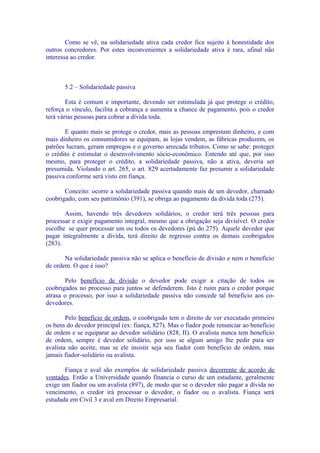 Como se vê, na solidariedade ativa cada credor fica sujeito à honestidade dos
outros concredores. Por estes inconvenientes a solidariedade ativa é rara, afinal não
interessa ao credor.



       5.2 – Solidariedade passiva

        Esta é comum e importante, devendo ser estimulada já que protege o crédito,
reforça o vínculo, facilita a cobrança e aumenta a chance de pagamento, pois o credor
terá várias pessoas para cobrar a dívida toda.

       E quanto mais se protege o credor, mais as pessoas emprestam dinheiro, e com
mais dinheiro os consumidores se equipam, as lojas vendem, as fábricas produzem, os
patrões lucram, geram empregos e o governo arrecada tributos. Como se sabe: proteger
o crédito é estimular o desenvolvimento sócio-econômico. Entendo até que, por isso
mesmo, para proteger o crédito, a solidariedade passiva, não a ativa, deveria ser
presumida. Violando o art. 265, o art. 829 acertadamente faz presumir a solidariedade
passiva conforme será visto em fiança.

       Conceito: ocorre a solidariedade passiva quando mais de um devedor, chamado
coobrigado, com seu patrimônio (391), se obriga ao pagamento da dívida toda (275).

       Assim, havendo três devedores solidários, o credor terá três pessoas para
processar e exigir pagamento integral, mesmo que a obrigação seja divisível. O credor
escolhe se quer processar um ou todos os devedores (pú do 275). Aquele devedor que
pagar integralmente a dívida, terá direito de regresso contra os demais coobrigados
(283).

       Na solidariedade passiva não se aplica o benefício de divisão e nem o benefício
de ordem. O que é isso?

       Pelo benefício de divisão o devedor pode exigir a citação de todos os
coobrigados no processo para juntos se defenderem. Isto é ruim para o credor porque
atrasa o processo, por isso a solidariedade passiva não concede tal benefício aos co-
devedores.

        Pelo benefício de ordem, o coobrigado tem o direito de ver executado primeiro
os bens do devedor principal (ex: fiança, 827). Mas o fiador pode renunciar ao benefício
de ordem e se equiparar ao devedor solidário (828, II). O avalista nunca tem benefício
de ordem, sempre é devedor solidário, por isso se algum amigo lhe pedir para ser
avalista não aceite, mas se ele insistir seja seu fiador com benefício de ordem, mas
jamais fiador-solidário ou avalista.

       Fiança e aval são exemplos de solidariedade passiva decorrente de acordo de
vontades. Então a Universidade quando financia o curso de um estudante, geralmente
exige um fiador ou um avalista (897), de modo que se o devedor não pagar a dívida no
vencimento, o credor irá processar o devedor, o fiador ou o avalista. Fiança será
estudada em Civil 3 e aval em Direito Empresarial.
 