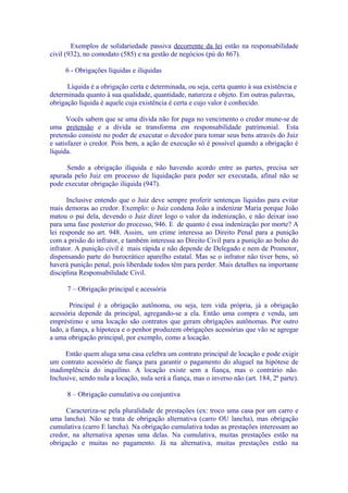 Exemplos de solidariedade passiva decorrente da lei estão na responsabilidade
civil (932), no comodato (585) e na gestão de negócios (pú do 867).

     6 - Obrigações líquidas e ilíquidas

      Líquida é a obrigação certa e determinada, ou seja, certa quanto à sua existência e
determinada quanto à sua qualidade, quantidade, natureza e objeto. Em outras palavras,
obrigação líquida é aquele cuja existência é certa e cujo valor é conhecido.

      Vocês sabem que se uma dívida não for paga no vencimento o credor mune-se de
uma pretensão e a dívida se transforma em responsabilidade patrimonial. Esta
pretensão consiste no poder de executar o devedor para tomar seus bens através do Juiz
e satisfazer o credor. Pois bem, a ação de execução só é possível quando a obrigação é
líquida.

      Sendo a obrigação ilíquida e não havendo acordo entre as partes, precisa ser
apurada pelo Juiz em processo de liquidação para poder ser executada, afinal não se
pode executar obrigação ilíquida (947).

       Inclusive entendo que o Juiz deve sempre proferir sentenças líquidas para evitar
mais demoras ao credor. Exemplo: o Juiz condena João a indenizar Maria porque João
matou o pai dela, devendo o Juiz dizer logo o valor da indenização, e não deixar isso
para uma fase posterior do processo, 946. E de quanto é essa indenização por morte? A
lei responde no art. 948. Assim, um crime interessa ao Direito Penal para a punição
com a prisão do infrator, e também interessa ao Direito Civil para a punição ao bolso do
infrator. A punição civil é mais rápida e não depende de Delegado e nem de Promotor,
dispensando parte do burocrático aparelho estatal. Mas se o infrator não tiver bens, só
haverá punição penal, pois liberdade todos têm para perder. Mais detalhes na importante
disciplina Responsabilidade Civil.

      7 – Obrigação principal e acessória

       Principal é a obrigação autônoma, ou seja, tem vida própria, já a obrigação
acessória depende da principal, agregando-se a ela. Então uma compra e venda, um
empréstimo e uma locação são contratos que geram obrigações autônomas. Por outro
lado, a fiança, a hipoteca e o penhor produzem obrigações acessórias que vão se agregar
a uma obrigação principal, por exemplo, como a locação.

      Então quem aluga uma casa celebra um contrato principal de locação e pode exigir
um contrato acessório de fiança para garantir o pagamento do aluguel na hipótese de
inadimplência do inquilino. A locação existe sem a fiança, mas o contrário não.
Inclusive, sendo nula a locação, nula será a fiança, mas o inverso não (art. 184, 2ª parte).

      8 – Obrigação cumulativa ou conjuntiva

     Caracteriza-se pela pluralidade de prestações (ex: troco uma casa por um carro e
uma lancha). Não se trata de obrigação alternativa (carro OU lancha), mas obrigação
cumulativa (carro E lancha). Na obrigação cumulativa todas as prestações interessam ao
credor, na alternativa apenas uma delas. Na cumulativa, muitas prestações estão na
obrigação e muitas no pagamento. Já na alternativa, muitas prestações estão na
 