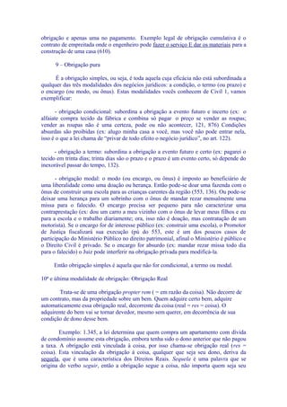 obrigação e apenas uma no pagamento. Exemplo legal de obrigação cumulativa é o
contrato de empreitada onde o engenheiro pode fazer o serviço E dar os materiais para a
construção de uma casa (610).

      9 – Obrigação pura

      É a obrigação simples, ou seja, é toda aquela cuja eficácia não está subordinada a
qualquer das três modalidades dos negócios jurídicos: a condição, o termo (ou prazo) e
o encargo (ou modo, ou ônus). Estas modalidades vocês conhecem de Civil 1, vamos
exemplificar:

       - obrigação condicional: subordina a obrigação a evento futuro e incerto (ex: o
alfaiate compra tecido da fábrica e combina só pagar o preço se vender as roupas;
vender as roupas não é uma certeza, pode ou não acontecer, 121, 876) Condições
absurdas são proibidas (ex: alugo minha casa a você, mas você não pode entrar nela,
isso é o que a lei chama de “privar de todo efeito o negócio jurídico”, no art. 122).

      - obrigação a termo: subordina a obrigação a evento futuro e certo (ex: pagarei o
tecido em trinta dias; trinta dias são o prazo e o prazo é um evento certo, só depende do
inexorável passar do tempo, 132).

      - obrigação modal: o modo (ou encargo, ou ônus) é imposto ao beneficiário de
uma liberalidade como uma doação ou herança. Então pode-se doar uma fazenda com o
ônus de construir uma escola para as crianças carentes da região (553, 136). Ou pode-se
deixar uma herança para um sobrinho com o ônus de mandar rezar mensalmente uma
missa para o falecido. O encargo precisa ser pequeno para não caracterizar uma
contraprestação (ex: dou um carro a meu vizinho com o ônus de levar meus filhos e eu
para a escola e o trabalho diariamente; ora, isso não é doação, mas contratação de um
motorista). Se o encargo for de interesse público (ex: construir uma escola), o Promotor
de Justiça fiscalizará sua execução (pú do 553, este é um dos poucos casos de
participação do Ministério Público no direito patrimonial, afinal o Ministério é público e
o Direito Civil é privado. Se o encargo for absurdo (ex: mandar rezar missa todo dia
para o falecido) o Juiz pode interferir na obrigação privada para modificá-la.

     Então obrigação simples é aquela que não for condicional, a termo ou modal.

10ª e última modalidade de obrigação: Obrigação Real

        Trata-se de uma obrigação propter rem ( = em razão da coisa). Não decorre de
um contrato, mas da propriedade sobre um bem. Quem adquire certo bem, adquire
automaticamente essa obrigação real, decorrente da coisa (real = res = coisa). O
adquirente do bem vai se tornar devedor, mesmo sem querer, em decorrência de sua
condição de dono desse bem.

        Exemplo: 1.345, a lei determina que quem compra um apartamento com dívida
de condomínio assume esta obrigação, embora tenha sido o dono anterior que não pagou
a taxa. A obrigação está vinculada à coisa, por isso chama-se obrigação real (res =
coisa). Esta vinculação da obrigação à coisa, qualquer que seja seu dono, deriva da
sequela, que é uma característica dos Direitos Reais. Sequela é uma palavra que se
origina do verbo seguir, então a obrigação segue a coisa, não importa quem seja seu
 
