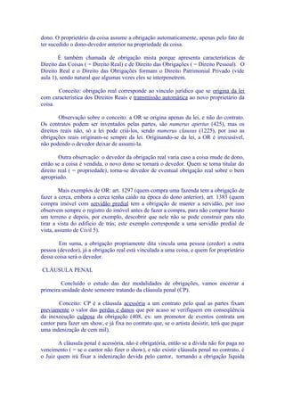 dono. O proprietário da coisa assume a obrigação automaticamente, apenas pelo fato de
ter sucedido o dono-devedor anterior na propriedade da coisa.

        É também chamada de obrigação mista porque apresenta características de
Direito das Coisas ( = Direito Real) e de Direito das Obrigações ( = Direito Pessoal). O
Direito Real e o Direito das Obrigações formam o Direito Patrimonial Privado (vide
aula 1), sendo natural que algumas vezes eles se interpenetrem.

       Conceito: obrigação real corresponde ao vínculo jurídico que se origina da lei
com característica dos Direitos Reais e transmissão automática ao novo proprietário da
coisa.

        Observação sobre o conceito: a OR se origina apenas da lei, e não do contrato.
Os contratos podem ser inventados pelas partes, são numerus apertus (425), mas os
direitos reais não, só a lei pode criá-los, sendo numerus clausus (1225), por isso as
obrigações reais originam-se sempre da lei. Originando-se da lei, a OR é irrecusável,
não podendo o devedor deixar de assumi-la.

        Outra observação: o devedor da obrigação real varia caso a coisa mude de dono,
então se a coisa é vendida, o novo dono se tornará o devedor. Quem se torna titular do
direito real ( = propriedade), torna-se devedor de eventual obrigação real sobre o bem
apropriado.

        Mais exemplos de OR: art. 1297 (quem compra uma fazenda tem a obrigação de
fazer a cerca, embora a cerca tenha caído na época do dono anterior), art. 1383 (quem
compra imóvel com servidão predial tem a obrigação de manter a servidão, por isso
observem sempre o registro do imóvel antes de fazer a compra, para não comprar barato
um terreno e depois, por exemplo, descobrir que nele não se pode construir para não
tirar a vista do edifício de trás; este exemplo corresponde a uma servidão predial de
vista, assunto de Civil 5).

        Em suma, a obrigação propriamente dita vincula uma pessoa (credor) a outra
pessoa (devedor), já a obrigação real está vinculada a uma coisa, e quem for proprietário
dessa coisa será o devedor.

CLÁUSULA PENAL

        Concluído o estudo das dez modalidades de obrigações, vamos encerrar a
primeira unidade deste semestre tratando da cláusula penal (CP).

        Conceito: CP é a cláusula acessória a um contrato pelo qual as partes fixam
previamente o valor das perdas e danos que por acaso se verifiquem em conseqüência
da inexecução culposa da obrigação (408, ex: um promotor de eventos contrata um
cantor para fazer um show, e já fixa no contrato que, se o artista desistir, terá que pagar
uma indenização de cem mil).

       A cláusula penal é acessória, não é obrigatória, então se a dívida não for paga no
vencimento ( = se o cantor não fizer o show), e não existir cláusula penal no contrato, é
o Juiz quem irá fixar a indenização devida pelo cantor, tornando a obrigação líquida
 