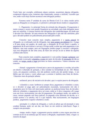 Vocês hoje, por exemplo, celebraram algum contrato, assumiram alguma obrigação,
compraram alguma coisa, tomaram algo emprestado, usaram o telefone? Acredito que
sim, então vocês hoje fizeram acontecer uma obrigação jurídica.

        Veremos nesta 2ª unidade do curso de Direito Civil 2 os vários modos pelos
quais as obrigações se extinguem, e o primeiro e principal desses modos é o pagamento.

        1 - Pagamento: é a principal forma de extinção das obrigações. O pagamento é
muito comum e ocorre com grande frequência na sociedade, pois toda obrigação nasce
para ser satisfeita. A imensa maioria das obrigações são cumpridas/pagas, de modo que
o devedor fica liberado. Só uma minoria das obrigações é que não são satisfeitas, pelo
que o devedor poderá ser judicialmente processado pelo credor.

         Conceito: num conceito mais simples, pagamento é a morte natural da
obrigação, ou a realização real da obrigação, mas nem sempre em dinheiro (ex: A paga
a B para pintar um quadro, de modo que a obrigação de B será fazer o quadro, o
pagamento de B será realizar o serviço). O leigo tende a achar que todo pagamento é em
dinheiro, mas nem sempre, pois em linguagem jurídica pagar é executar a obrigação,
seja essa obrigação de dar uma coisa, de fazer um serviço ou de se abster de alguma
conduta (não-fazer).

        Num conceito mais completo, pagamento é o ato jurídico formal, unilateral, que
corresponde à execução voluntária e exata por parte do devedor da prestação devida ao
credor, no tempo, modo e lugar previstos no título constitutivo. Vamos comentar este
conceito:

       - formal: o pagamento é formal pois a prova do pagamento é o recibo; tal recibo
em direito é chamado de quitação, e deve atender às formalidade do art. 320. Muitas
vezes, em pequenos contratos, nós não pedimos recibo pra não perder tempo, é um
hábito que nós temos e vocês sabem que o costume é também uma fonte do direito.
 Falaremos mais da quitação adiante.

       - unilateral: pois é de iniciativa do devedor, que é o sujeito passivo da obrigação.

        - voluntário e exato: lembrem-se sempre disso, pagamento é voluntário e exato;
se o devedor só paga após ser judicialmente executado, tecnicamente isto não é
pagamento pois foi feito sob intervenção judicial, ao penhorar/tomar bens do devedor;
além de voluntário, o pagamento deve ser exato, então se A deve cinquenta a B e paga
com um livro, tecnicamente isto não foi pagamento. De qualquer modo, em ambos os
casos, mesmo pagando sob força judicial, ou pagando coisa diferente da devida, se o
credor aceitou e se satisfez, isto é o que importa. Mas tecnicamente, em linguagem
jurídica, pagamento é aquele voluntário e exato.

       - prestação: é o objeto da obrigação, e vocês já sabem que tal prestação é uma
conduta humana, pode ser um dar, um fazer ou um omitir-se (não-fazer). Pagar é
cumprir esta prestação.

        - tempo, modo e lugar: o pagamento precisa atender a estas regras previstas no
contrato na lei ou na sentença que fez nascer a obrigação, respeitando a data, o lugar e a
maneira de pagar.
 