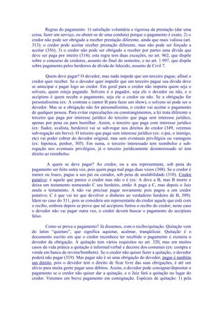 Regras do pagamento: 1) satisfação voluntária e rigorosa da prestação (dar uma
coisa, fazer um serviço, ou abster-se de uma conduta) porque o pagamento é exato; 2) o
credor não pode ser obrigado a receber prestação diferente, ainda que mais valiosa (art.
313); o credor pode aceitar receber prestação diferente, mas não pode ser forçado a
aceitar (356); 3) o credor não pode ser obrigado a receber por partes uma dívida que
deve ser paga por inteiro (314); esta regra tem duas exceções, no art. 962, que dispõe
sobre o concurso de credores, assunto do final do semestre, e no art. 1.997, que dispõe
sobre pagamento pelos herdeiros de dívida do falecido, assunto de Civil 7.

        Quem deve pagar? O devedor, mas nada impede que um terceiro pague, afinal o
credor quer receber. Se o devedor quer impedir que um terceiro pague sua dívida deve
se antecipar e pagar logo ao credor. Em geral para o credor não importa quem seja o
solvens, quem esteja pagando. Solvens é o pagador, seja ele o devedor ou não, e o
accipiens é quem recebe o pagamento, seja ele o credor ou não. Se a obrigação for
personalíssima (ex: A contrata o cantor B para fazer um show), o solvens só pode ser o
devedor. Mas se a obrigação não for personalíssima, o credor vai aceitar o pagamento
de qualquer pessoa. Para evitar especulações ou constrangimentos, a lei trata diferente o
terceiro que paga por interesse jurídico do terceiro que paga sem interesse jurídico,
apenas por pena ou para humilhar. Assim, o terceiro que paga com interesse jurídico
(ex: fiador, avalista, herdeiro) vai se sub-rogar nos direitos do credor (349, veremos
sub-rogação em breve). O terceiro que paga sem interesse jurídico (ex: o pai, o inimigo,
etc) vai poder cobrar do devedor original, mas sem eventuais privilégios ou vantagens
(ex: hipoteca, penhor, 305). Em suma, o terceiro interessado tem reembolso e sub-
rogação nos eventuais privilégios, já o terceiro juridicamente desinteressado só tem
direito ao reembolso.

        A quem se deve pagar? Ao credor, ou a seu representante, sob pena do
pagamento ser feito outra vez, pois quem paga mal paga duas vezes (308). Se o credor é
menor ou louco, pague a seu pai ou curador, sob pena de anulabilidade (310). Credor
putativo: é aquele que parece o credor mas não o é (ex: A deve a B, mas B morre e
deixa um testamento nomeando C seu herdeiro, então A paga a C, mas depois o Juiz
anula o testamento, A não vai precisar pagar novamente pois pagou a um credor
putativo; C é que vai ter que devolver o dinheiro ao verdadeiro herdeiro de B, 309).
Idem no caso do 311, pois se considera um representante do credor aquele que está com
o recibo, embora depois se prove que tal accipiens furtou o recibo do credor; neste caso
o devedor não vai pagar outra vez, o credor deverá buscar o pagamento do accipiens
falso.

        Como se prova o pagamento? Já dissemos, com o recibo/quitação. Quitação vem
do latim “quietare”, que significa aquietar, acalmar, tranqüilizar. Quitação é o
documento escrito em que o credor reconhece ter recebido o pagamento e exonera o
devedor da obrigação. A quitação tem vários requisitos no art. 320, mas em muitos
casos da vida prática a quitação é informal/verbal e decorre dos costumes (ex: compra e
venda em banca de revista/bombom). Se o credor não quiser fazer a quitação, o devedor
poderá não pagar (319). Mas pagar não é só uma obrigação do devedor, pagar é também
um direito, pois o devedor tem o direito de ficar livre das suas obrigações, é até um
alívio para muita gente pagar seus débitos. Assim, o devedor pode consignar/depositar o
pagamento se o credor não quiser dar a quitação, e o Juiz fará a quitação no lugar do
credor. Veremos em breve pagamento em consignação. Espécies de quitação: 1) pela
 