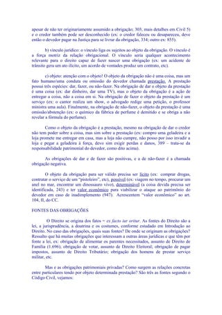 apesar de não ter originariamente assumido a obrigação; 303, mais detalhes em Civil 5)
e o credor também pode ser desconhecido (ex: o credor faleceu ou desapareceu, deve
então o devedor pagar na Justiça para se livrar da obrigação, 334; outro ex: 855).

        b) vínculo jurídico: o vínculo liga os sujeitos ao objeto da obrigação. O vínculo é
a força motriz da relação obrigacional. O vínculo seria qualquer acontecimento
relevante para o direito capaz de fazer nascer uma obrigação (ex: um acidente de
trânsito gera um ato ilícito, um acordo de vontades produz um contrato, etc).

        c) objeto: atenção com o objeto! O objeto da obrigação não é uma coisa, mas um
fato humano/uma conduta ou omissão do devedor chamada prestação. A prestação
possui três espécies: dar, fazer, ou não-fazer. Na obrigação de dar o objeto da prestação
é uma coisa (ex: dar dinheiro, dar uma TV), mas o objeto da obrigação é a ação de
entregar a coisa, não a coisa em si. Na obrigação de fazer o objeto da prestação é um
serviço (ex: o cantor realiza um show, o advogado redige uma petição, o professor
ministra uma aula). Finalmente, na obrigação de não-fazer, o objeto da prestação é uma
omissão/abstenção (ex: o químico da fábrica de perfume é demitido e se obriga a não
revelar a fórmula do perfume).

        Como o objeto da obrigação é a prestação, mesmo na obrigação de dar o credor
não tem poder sobre a coisa, mas sim sobre a prestação (ex: compro uma geladeira e a
loja promete me entregar em casa, mas a loja não cumpre, não posso por isso invadir a
loja e pegar a geladeira à força, devo sim exigir perdas e danos, 389 – trata-se da
responsabilidade patrimonial do devedor, como dito acima).

       As obrigações de dar e de fazer são positivas, e a de não-fazer é a chamada
obrigação negativa.

        O objeto da obrigação para ser válido precisa ser lícito (ex: comprar drogas,
contratar o serviço de um “pistoleiro”, etc), possível (ex: viagem no tempo, procurar um
anel no mar, encontrar um dinossauro vivo), determinável (a coisa devida precisa ser
identificada, 243) e ter valor econômico para viabilizar o ataque ao patrimônio do
devedor em caso de inadimplemento (947). Acrescentem “valor econômico” ao art.
104, II, do CC.

FONTES DAS OBRIGAÇÕES

         O Direito se origina dos fatos = ex facto iur oritur. As fontes do Direito são a
lei, a jurisprudência, a doutrina e os costumes, conforme estudado em Introdução ao
Direito. No caso das obrigações, quais suas fontes? De onde se originam as obrigações?
Ressalto que há muitas obrigações que interessam a outras áreas jurídicas e que têm por
fonte a lei, ex: obrigação de alimentar os parentes necessitados, assunto de Direito de
Família (1.696); obrigação de votar, assunto de Direito Eleitoral; obrigação de pagar
impostos, assunto de Direito Tributário; obrigação dos homens de prestar serviço
militar, etc.

       Mas e as obrigações patrimoniais privadas? Como surgem as relações concretas
entre particulares tendo por objeto determinada prestação? São três as fontes segundo o
Código Civil, vejamos:
 