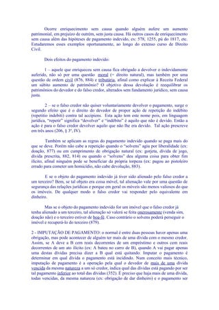 Ocorre enriquecimento sem causa quando alguém aufere um aumento
patrimonial, em prejuízo de outrém, sem justa causa. Há outros casos de enriquecimento
sem causa além das hipóteses de pagamento indevido, ex: 578, 1255, pú do 1817, etc.
Estudaremos esses exemplos oportunamente, ao longo do extenso curso de Direito
Civil.

       Dois efeitos do pagamento indevido:

       1 – aquele que enriqueceu sem causa fica obrigado a devolver o indevidamente
auferido, não só por uma questão moral (= direito natural), mas também por uma
questão de ordem civil (876, 884) e tributária, afinal como explicar à Receita Federal
um súbito aumento de patrimônio? O objetivo dessa devolução é reequilibrar os
patrimônios do devedor e do falso credor, alterados sem fundamento jurídico, sem causa
justa.

         2 – se o falso credor não quiser voluntariamente devolver o pagamento, surge o
segundo efeito que é o direito do devedor de propor ação de repetição do indébito
(repetitio indebiti) contra tal accipiens. Esta ação tem este nome pois, em linguagem
jurídica, “repetir” significa “devolver” e “indébito” é aquilo que não é devido. Então a
ação é para o falso credor devolver aquilo que não lhe era devido. Tal ação prescreve
em três anos (206, § 3º, IV).

         Também se aplicam as regras do pagamento indevido quando se paga mais do
que se deve. Porém não cabe a repetição quando o “solvens” agiu por liberalidade (ex:
doação, 877) ou em cumprimento de obrigação natural (ex: gorjeta, dívida de jogo,
dívida prescrita, 882, 814) ou quando o “solvens” deu alguma coisa para obter fim
ilícito, afinal ninguém pode se beneficiar da própria torpeza (ex: pagou ao pistoleiro
errado para cometer um homicídio, não cabe devolução, 883).

        E se o objeto do pagamento indevido já tiver sido alienado pelo falso credor a
um terceiro? Bem, se tal objeto era coisa móvel, tal alienação vale por uma questão de
segurança das relações jurídicas e porque em geral os móveis são menos valiosos do que
os imóveis. De qualquer modo o falso credor vai responder pelo equivalente em
dinheiro.

        Mas se o objeto do pagamento indevido for um imóvel que o falso credor já
tenha alienado a um terceiro, tal alienação só valerá se feita onerosamente (venda sim,
doação não) e o terceiro estiver de boa-fé. Caso contrário o solvens poderá perseguir o
imóvel e recuperá-lo do terceiro (879).

2 - IMPUTAÇÃO DE PAGAMENTO: o normal é entre duas pessoas haver apenas uma
obrigação, mas pode acontecer de alguém ter mais de uma dívida com o mesmo credor.
Assim, se A deve a B cem reais decorrentes de um empréstimo e outros cem reais
decorrentes de um ato ilícito (ex: A bateu no carro de B), quando A vai pagar apenas
uma destas dívidas precisa dizer a B qual está quitando. Imputar o pagamento é
determinar em qual dívida o pagamento está incidindo. Num conceito mais técnico,
imputação de pagamento é a operação pela qual o devedor de mais de uma dívida
vencida da mesma natureza a um só credor, indica qual das dívidas está pagando por ser
tal pagamento inferior ao total das dívidas (352). É preciso que haja mais de uma dívida,
todas vencidas, da mesma natureza (ex: obrigação de dar dinheiro) e o pagamento ser
 